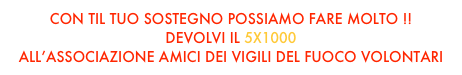 CON TIL TUO SOSTEGNO POSSIAMO FARE MOLTO !!
DEVOLVI IL 5X1000 
ALL’ASSOCIAZIONE AMICI DEI VIGILI DEL FUOCO VOLONTARI  